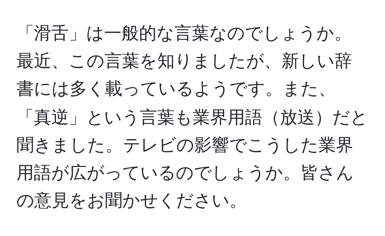 「滑舌」は一般的な言葉なのでしょうか。最近、この言葉を知りましたが、新しい辞書には多く載っているようです。また、「真逆」という言葉も業界用語放送だと聞きました。テレビの影響でこうした業界用語が広がっているのでしょうか。皆さんの意見をお聞かせください。