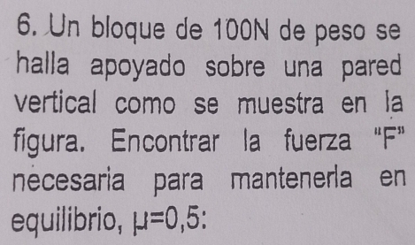 Un bloque de 100N de peso se 
halla apoyado sobre una pared 
vertical como se muestra en la 
figura. Encontrar la fuerza “ F ” 
nécesaria para mantenerla en 
equilibrio, mu =0,5 :