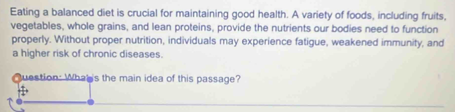 Eating a balanced diet is crucial for maintaining good health. A variety of foods, including fruits, 
vegetables, whole grains, and lean proteins, provide the nutrients our bodies need to function 
properly. Without proper nutrition, individuals may experience fatigue, weakened immunity, and 
a higher risk of chronic diseases. 
Question: What 's the main idea of this passage?