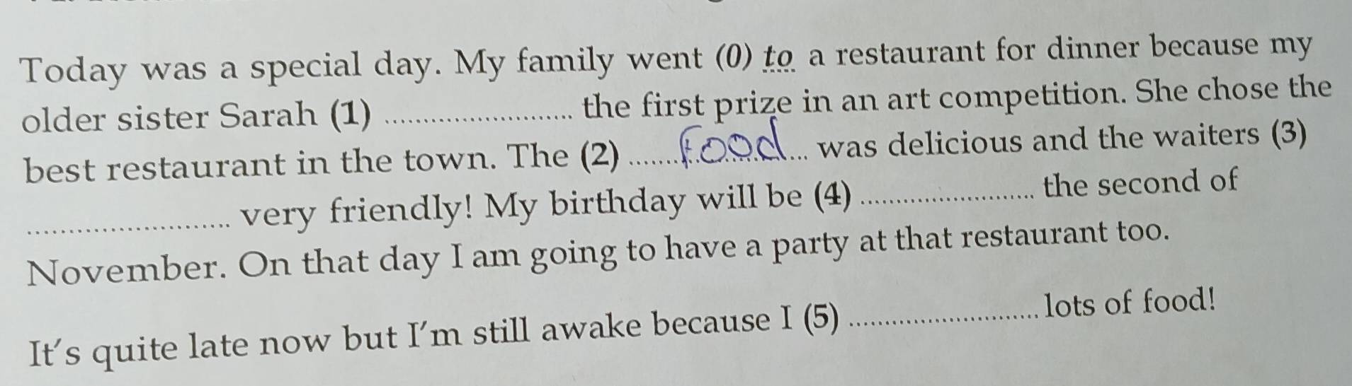 Today was a special day. My family went (0) t a restaurant for dinner because my 
older sister Sarah (1) _the first prize in an art competition. She chose the 
best restaurant in the town. The (2) _was delicious and the waiters (3) 
_very friendly! My birthday will be (4) _the second of 
November. On that day I am going to have a party at that restaurant too. 
It’s quite late now but I’m still awake because 1_15 _lots of food!