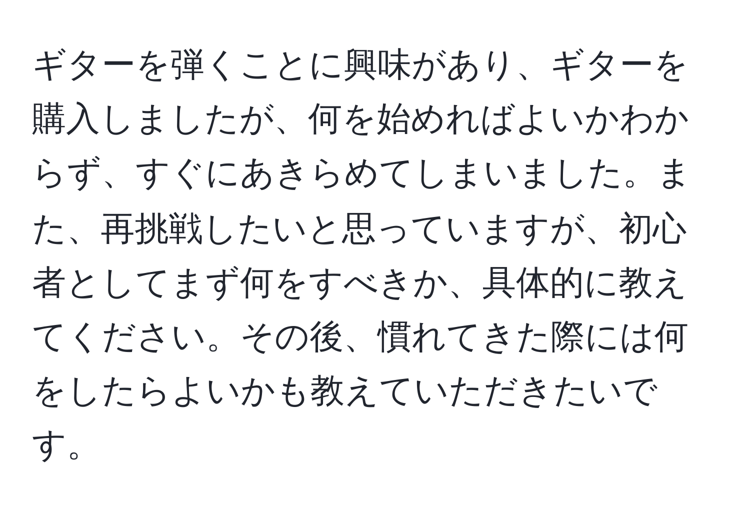 ギターを弾くことに興味があり、ギターを購入しましたが、何を始めればよいかわからず、すぐにあきらめてしまいました。また、再挑戦したいと思っていますが、初心者としてまず何をすべきか、具体的に教えてください。その後、慣れてきた際には何をしたらよいかも教えていただきたいです。