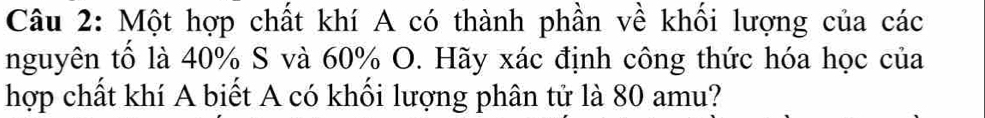 Một hợp chất khí A có thành phần về khối lượng của các 
nguyên tố là 40% S và 60% O. Hãy xác định công thức hóa học của 
hợp chất khí A biết A có khối lượng phân tử là 80 amu?