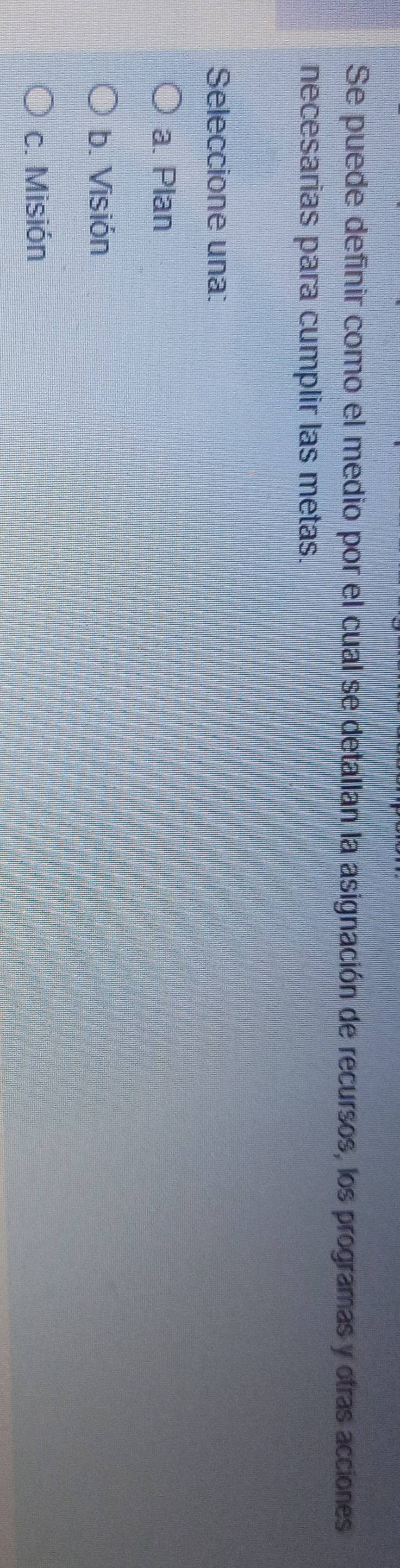 Se puede definir como el medio por el cual se detallan la asignación de recursos, los programas y otras acciones
necesarias para cumplir las metas.
Seleccione una:
a. Plan
b. Visión
c. Misión