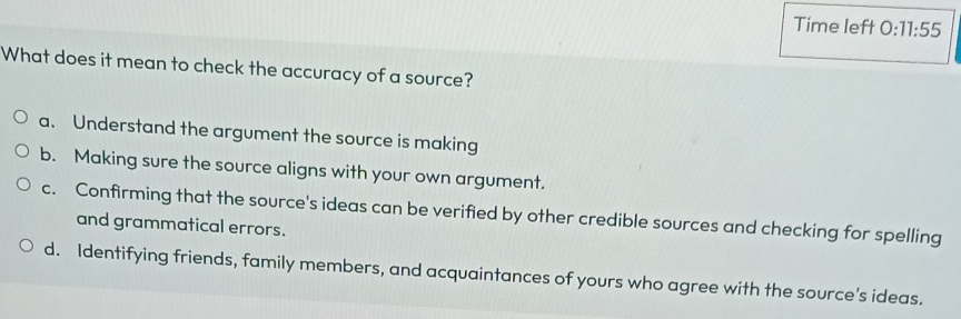 Time left 0: 11:55 
What does it mean to check the accuracy of a source?
a. Understand the argument the source is making
b. Making sure the source aligns with your own argument.
c. Confirming that the source's ideas can be verified by other credible sources and checking for spelling
and grammatical errors.
d. Identifying friends, family members, and acquaintances of yours who agree with the source's ideas.