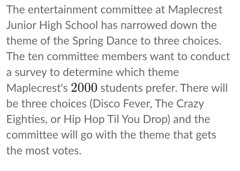 The entertainment committee at Maplecrest 
Junior High School has narrowed down the 
theme of the Spring Dance to three choices. 
The ten committee members want to conduct 
a survey to determine which theme 
Maplecrest's 2000 students prefer. There will 
be three choices (Disco Fever, The Crazy 
Eighties, or Hip Hop Til You Drop) and the 
committee will go with the theme that gets 
the most votes.