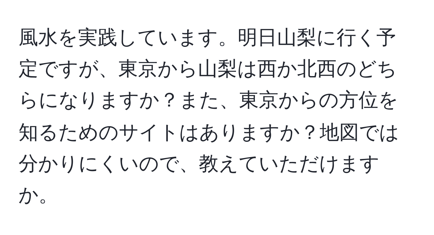 風水を実践しています。明日山梨に行く予定ですが、東京から山梨は西か北西のどちらになりますか？また、東京からの方位を知るためのサイトはありますか？地図では分かりにくいので、教えていただけますか。