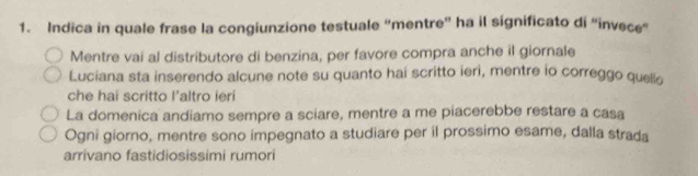 Indica in quale frase la congiunzione testuale “mentre” ha il significato di “invece”
Mentre vai al distributore di benzina, per favore compra anche il giornale
Luciana sta inserendo alcune note su quanto hai scritto ieri, mentre io correggo quello
che hai scritto l’altro ieri
La domenica andiamo sempre a sciare, mentre a me piacerebbe restare a casa
Ogni giorno, mentre sono impegnato a studiare per il prossimo esame, dalla strada
arrivano fastidiosissimi rumori