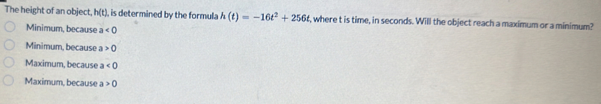 The height of an object, h(t) , is determined by the formula h(t)=-16t^2+256t , where t is time, in seconds. Will the object reach a maximum or a minimum?
Minimum, because a<0</tex>
Minimum, because a 0
Maximum, because a<0</tex>
Maximum, because a>0