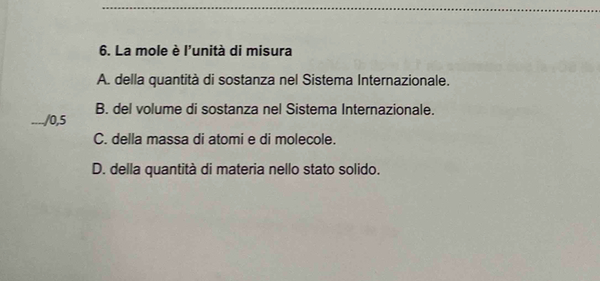 La mole è l'unità di misura
A. della quantità di sostanza nel Sistema Internazionale.
B. del volume di sostanza nel Sistema Internazionale.
_/0,5
C. della massa di atomi e di molecole.
D. della quantità di materia nello stato solido.