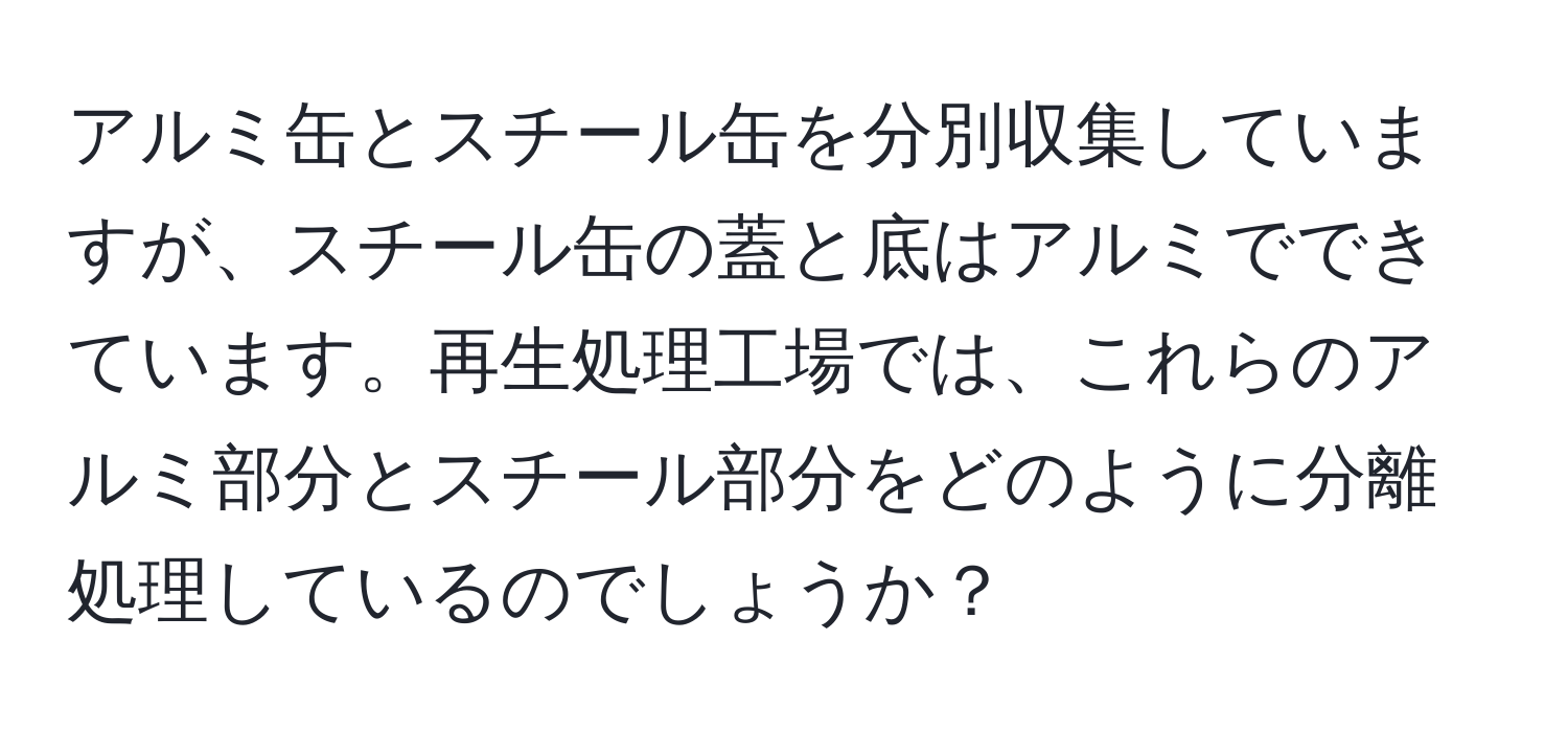 アルミ缶とスチール缶を分別収集していますが、スチール缶の蓋と底はアルミでできています。再生処理工場では、これらのアルミ部分とスチール部分をどのように分離処理しているのでしょうか？