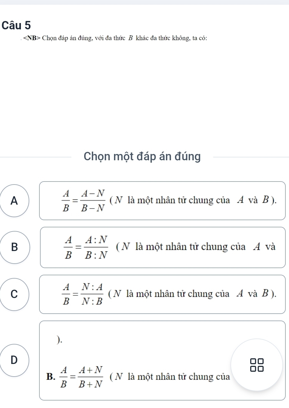 Chọn đáp án đúng, với đa thức B khác đa thức không, ta có:
Chọn một đáp án đúng
 A/B = (A-N)/B-N 
A ( N là một nhân tử chung của A và B ).
 A/B = A:N/B:N 
B ( N là một nhân tử chung của A và
 A/B = N:A/N:B 
C ( N là một nhân tử chung của A và B ).
).
D
B.  A/B = (A+N)/B+N  ( N là một nhân tử chung của