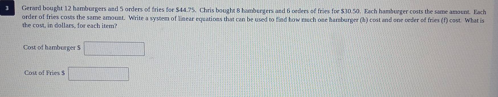 Gerard bought 12 hamburgers and 5 orders of fries for $44.75. Chris bought 8 hamburgers and 6 orders of fries for $30.50. Each hamburger costs the same amount. Each 
order of fries costs the same amount. Write a system of linear equations that can be used to find how much one hamburger (h) cost and one order of fries (f) cost. What is 
the cost, in dollars, for each item? 
Cost of hamburger $ □
Cost of Fries $ □