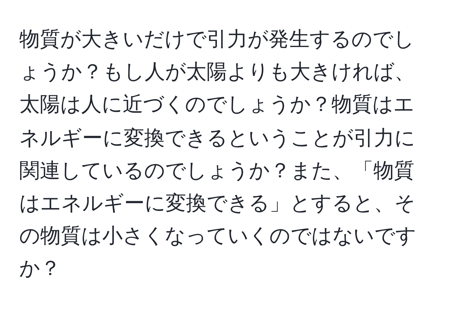 物質が大きいだけで引力が発生するのでしょうか？もし人が太陽よりも大きければ、太陽は人に近づくのでしょうか？物質はエネルギーに変換できるということが引力に関連しているのでしょうか？また、「物質はエネルギーに変換できる」とすると、その物質は小さくなっていくのではないですか？