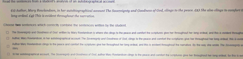 Read the sentences from a student's analysis of an autobiographical account. 
(1) Author, Mary Rowlandson, in her autobiographical account The Sovereignty and Goodness of God, clings to the peace. (2) She also clings to comfort t 
long ordeal. (4) This is evident throughout the narrative. 
Choose two sentences which correctly combine the sentences written by the student. 
The Sovereignty and Goodness of God written by Mary Rowlandson is where she clings to the peace and comfort the scriptures give her throughout her long ordeal, and this is evident through 
Author, Mary Rowlandson, in her autobiographical account The Sovereignty and Goodness of God, clings to the peace and comfort the scriptures give her throughout her long ordeal; this is evid 
Author Mary Rowlandson clings to the peace and comfort the scriptures give her throughout her long ordeal, and this is evident throughout the narrative. By the way she wrote The Sovereignty a 
story 
In her autobiographical account. The Sovereignty and Goodness of God, author Mary Rowlandson clings to the peace and comfort the scriptures give her throughout her long ordeal, for this is ev