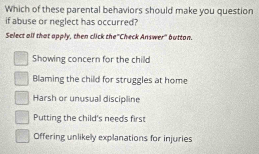 Which of these parental behaviors should make you question
if abuse or neglect has occurred?
Select all that apply, then click the"Check Answer" button.
Showing concern for the child
Blaming the child for struggles at home
Harsh or unusual discipline
Putting the child's needs first
Offering unlikely explanations for injuries