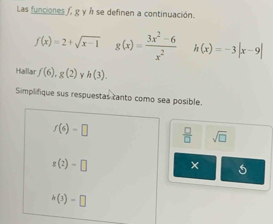 Las funciones f, g y h se definen a continuación.
f(x)=2+sqrt(x-1) g(x)= (3x^2-6)/x^2  h(x)=-3|x-9|
Hallar f(6), g(2) y h(3). 
Simplifique sus respuestas tanto como sea posible.
f(6)=□
 □ /□   sqrt(□ )
g(2)=□
×
h(3)=□