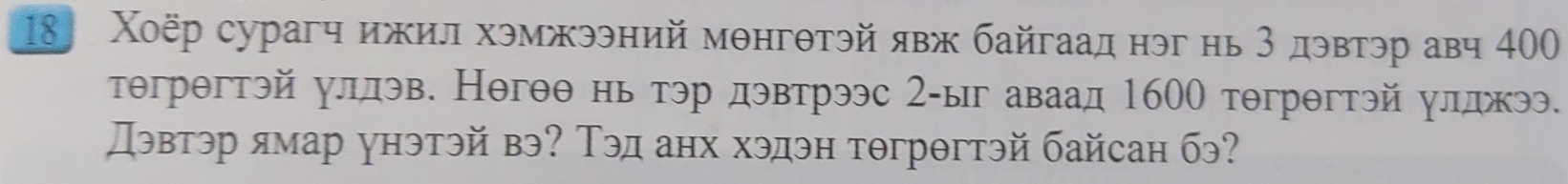 18 Χοёр сурагч ижил хэмжээний мθнгθтэй явж байгаад нэг нь 3 дэвтэр авч 40
тθгрθгтэй уллэв. Негθθ нь тэр дэвтрээс 2-ыг аваад 1600 тθгрθгтэй улджээ. 
Дэвтэр ямар унэтэй вэ? Τэд анх хэдэн тθгрθгтэй байсан бэ?