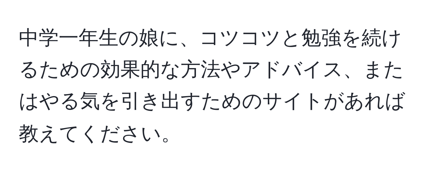 中学一年生の娘に、コツコツと勉強を続けるための効果的な方法やアドバイス、またはやる気を引き出すためのサイトがあれば教えてください。