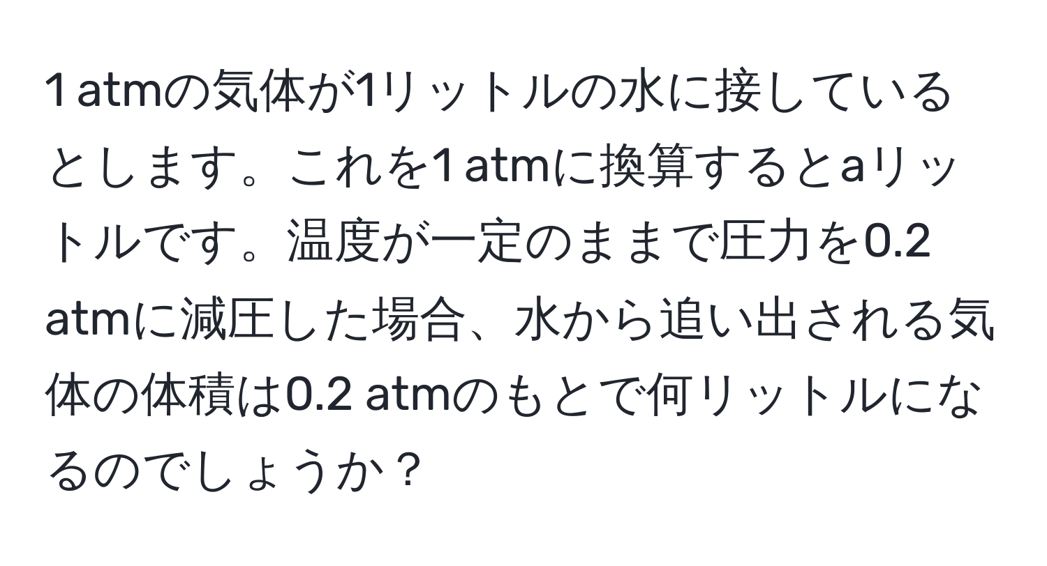 atmの気体が1リットルの水に接しているとします。これを1 atmに換算するとaリットルです。温度が一定のままで圧力を0.2 atmに減圧した場合、水から追い出される気体の体積は0.2 atmのもとで何リットルになるのでしょうか？