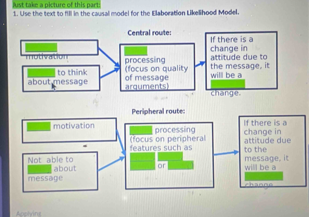 Just take a picture of this part: 
1. Use the text to fill in the causal model for the Elaboration Likelihood Model. 
Peripheral route: 
motivation If there is a 
processing change in 
(focus on peripheral attitude due 
features such as to the 
Not able to message, it 
or 
about will be a 
message 
chan 
Applying