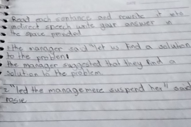 Read each sentance and rewrite it mro 
indirect speech write your answer in 
The space provided 
Ahe manager said let us Find a solution 
to the problem 
the manager suggested that they find a 
solution to the problem. 
2led the managemere suspend her " said 
rosie