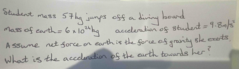 Student mass Sthg jumps off a diving boand 
Mass of earth =6* 10^(24)kg acceleration of student =9.8m/s^2
Assume net force on earth is the force of gravity Bhe exerts. 
What is the acceleration of the earth towards her?