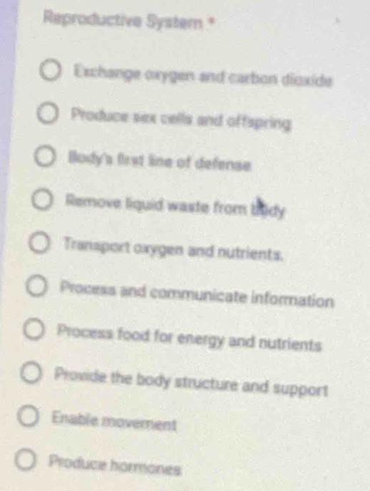 Reproductive System *
Exchange oxygen and carbon dioxide
Produce sex cells and offspring
Body's first line of defense
Remove liquid waste from bidy
Transport oxygen and nutrients.
Process and communicate information
Process food for energy and nutrients
Provide the body structure and support
Enable movement
Produce hormones