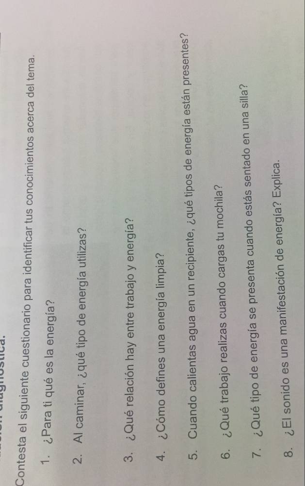 Contesta el siguiente cuestionario para identificar tus conocimientos acerca del tema. 
1. ¿Para ti qué es la energía? 
2. Al caminar, ¿qué tipo de energía utilizas? 
3. ¿Qué relación hay entre trabajo y energía? 
4. ¿Cómo defines una energía limpia? 
5. Cuando calientas agua en un recipiente, ¿qué tipos de energía están presentes? 
6. ¿Qué trabajo realizas cuando cargas tu mochila? 
7. ¿Qué tipo de energía se presenta cuando estás sentado en una silla? 
8. ¿El sonido es una manifestación de energía? Explica.