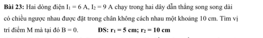 Hai dòng điện I_1=6A, I_2=9A chạy trong hai dây dẫn thăng song song dài 
có chiều ngược nhau được đặt trong chân không cách nhau một khoảng 10 cm. Tìm vị 
trí điểm M mà tại đó B=0. DS: r_1=5cm; r_2=10cm