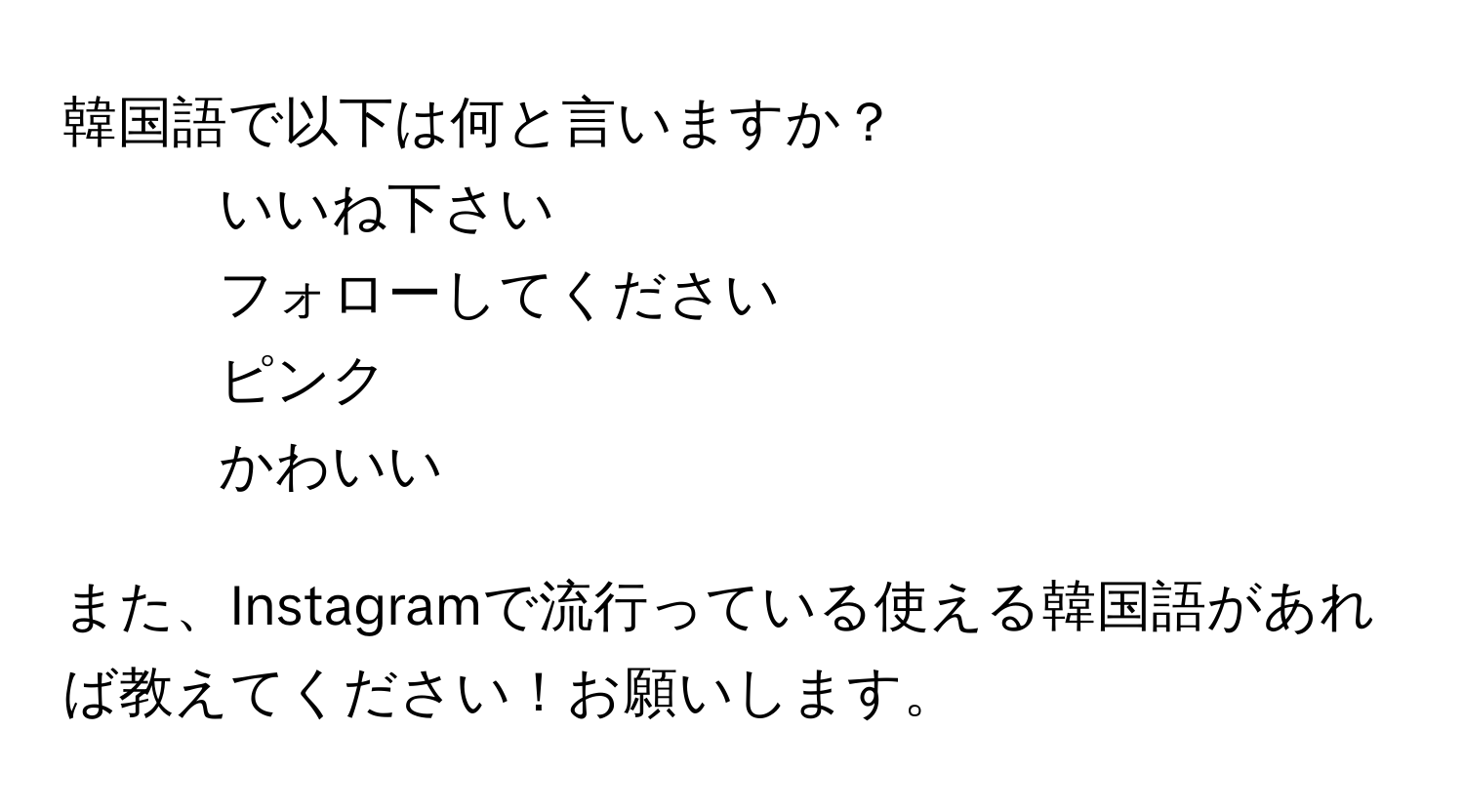 韓国語で以下は何と言いますか？  
  
- いいね下さい  
- フォローしてください  
- ピンク  
- かわいい  
  
また、Instagramで流行っている使える韓国語があれば教えてください！お願いします。