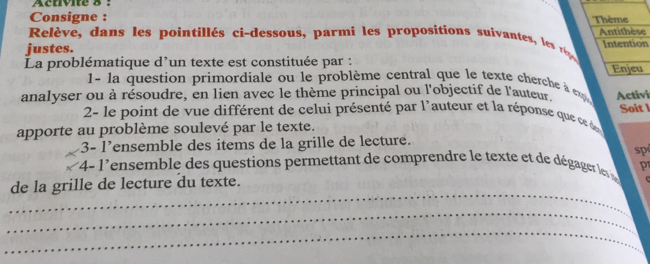 Acuivite 8 : 
Consigne : 
Relève, dans les pointillés ci-dessous, parmi les propositions suivantes, les é Thème Antithèse 
justes. Intention 
La problématique d'un texte est constituée par : Enjeu 
1- la question primordiale ou le problème central que le texte cherche à e 
analyser ou à résoudre, en lien avec le thème principal ou l'objectif de l'auteur Activi 
2- le point de vue différent de celui présenté par l'auteur et la réponse que ce des Soit l 
apporte au problème soulevé par le texte. 
3- l’ensemble des items de la grille de lecture. 
sp 
4- l'ensemble des questions permettant de comprendre le texte et de dégager les p 
_ 
de la grille de lecture du texte. 
_ 
_