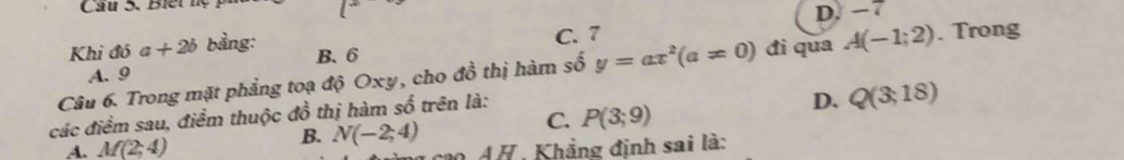 Cầu 5. Biế t
D. −7
C. 7
Khi đó a+2b bảng: B. 6
Câu 6. Trong mặt phẳng toạ độ Oxy, cho đồ thị hàm số y=ax^2(a!= 0) đi qua A(-1;2). Trong
A. 9
các điểm sau, điểm thuộc đồ thị hàm số trên là:
D. Q(3;18)
C. P(3;9)
B.
A. M(2;4) N(-2;4) cao AH, Khẳng định sai là: