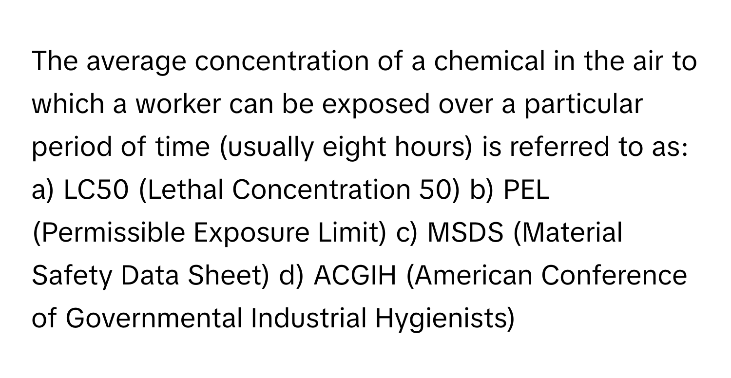 The average concentration of a chemical in the air to which a worker can be exposed over a particular period of time (usually eight hours) is referred to as:

a) LC50 (Lethal Concentration 50) b) PEL (Permissible Exposure Limit) c) MSDS (Material Safety Data Sheet) d) ACGIH (American Conference of Governmental Industrial Hygienists)