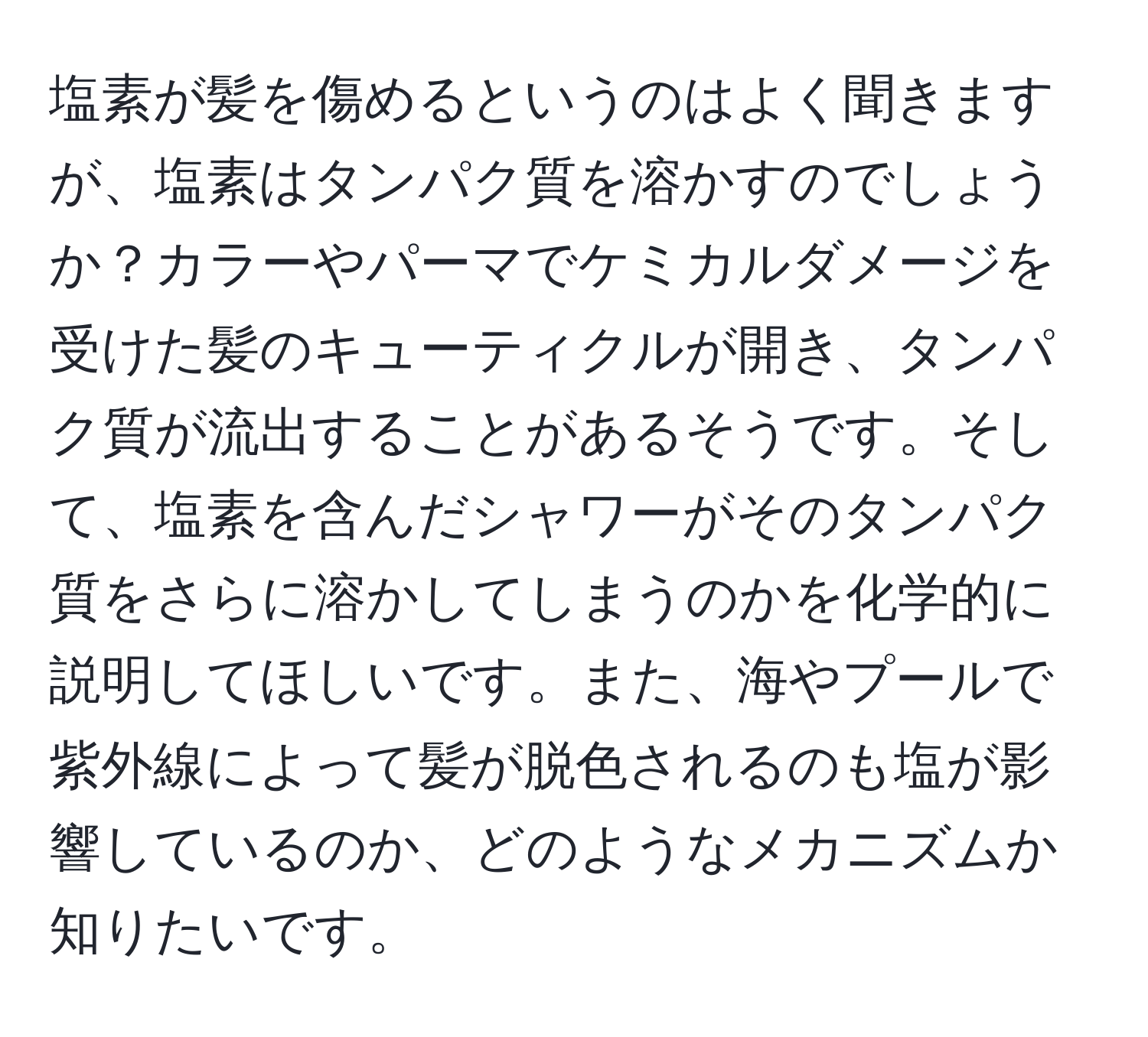 塩素が髪を傷めるというのはよく聞きますが、塩素はタンパク質を溶かすのでしょうか？カラーやパーマでケミカルダメージを受けた髪のキューティクルが開き、タンパク質が流出することがあるそうです。そして、塩素を含んだシャワーがそのタンパク質をさらに溶かしてしまうのかを化学的に説明してほしいです。また、海やプールで紫外線によって髪が脱色されるのも塩が影響しているのか、どのようなメカニズムか知りたいです。