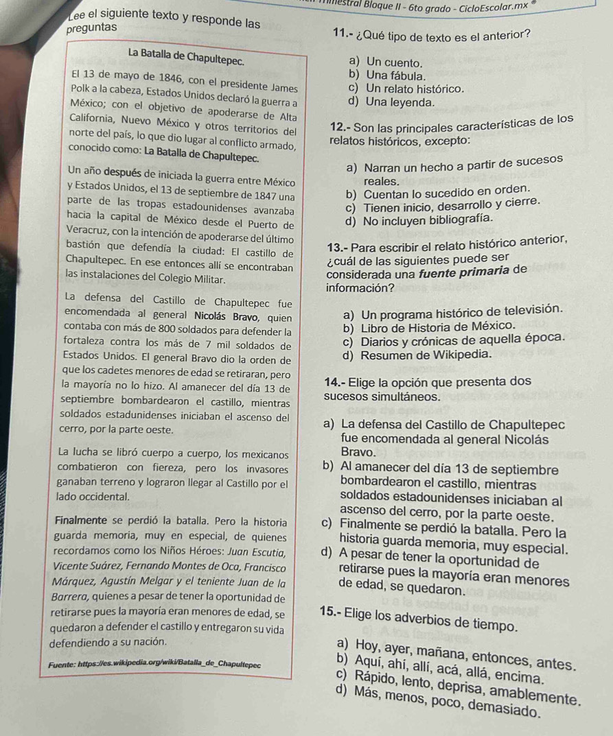 mestral Bloque II - 6to grado - CicloEscolar.mx 
Lee el siguiente texto y responde las
preguntas
11.- ¿Qué tipo de texto es el anterior?
La Batalla de Chapultepec. a) Un cuento.
b) Una fábula.
El 13 de mayo de 1846, con el presidente James c) Un relato histórico.
Polk a la cabeza, Estados Unidos declaró la guerra a d) Una leyenda.
México; con el objetivo de apoderarse de Alta
California, Nuevo México y otros territorios del
12.- Son las principales características de los
norte del país, lo que dio lugar al conflicto armado,
relatos históricos, excepto:
conocido como: La Batalla de Chapultepec.
a) Narran un hecho a partir de sucesos
Un año después de iniciada la guerra entre México reales.
y Estados Unidos, el 13 de septiembre de 1847 una b) Cuentan Io sucedido en orden.
parte de las tropas estadounidenses avanzaba c) Tienen inicio, desarrollo y cierre.
hacia la capital de México desde el Puerto de d) No incluyen bibliografía.
Veracruz, con la intención de apoderarse del último
bastión que defendía la ciudad: El castillo de
13.- Para escribir el relato histórico anterior,
Chapultepec. En ese entonces allí se encontraban
¿cuál de las siguientes puede ser
las instalaciones del Colegio Militar.
considerada una fuente primaria de
información?
La defensa del Castillo de Chapultepec fue
encomendada al general Nicolás Bravo, quien a) Un programa histórico de televisión.
contaba con más de 800 soldados para defender la b) Libro de Historia de México.
fortaleza contra los más de 7 mil soldados de c) Diarios y crónicas de aquella época.
Estados Unidos. El general Bravo dio la orden de d) Resumen de Wikipedia.
que los cadetes menores de edad se retiraran, pero
la mayoría no lo hizo. Al amanecer del día 13 de  14.- Elige la opción que presenta dos
septiembre bombardearon el castillo, mientras sucesos simultáneos.
soldados estadunidenses iniciaban el ascenso del
cerro, por la parte oeste. a) La defensa del Castillo de Chapultepec
fue encomendada al general Nicolás
La lucha se libró cuerpo a cuerpo, los mexicanos Bravo.
combatieron con fiereza, pero los invasores b) Al amanecer del día 13 de septiembre
bombardearon el castillo, mientras
ganaban terreno y lograron llegar al Castillo por el soldados estadounidenses iniciaban al
lado occidental.
ascenso del cerro, por la parte oeste.
Finalmente se perdió la batalla. Pero la historia c) Finalmente se perdió la batalla. Pero la
guarda memoria, muy en especial, de quienes historia guarda memoria, muy especial.
recordamos como los Niños Héroes: Juan Escutia, d) A pesar de tener la oportunidad de
Vicente Suárez, Fernando Montes de Oca, Francisco retirarse pues la mayoría eran menores
Márquez, Agustín Melgar y el teniente Juan de la de edad, se quedaron.
Barrera, quienes a pesar de tener la oportunidad de
retirarse pues la mayoría eran menores de edad, se 15.- Elige los adverbios de tiempo.
quedaron a defender el castillo y entregaron su vida
defendiendo a su nación.
a) Hoy, ayer, mañana, entonces, antes.
Fuente: https://es.wikipedia.org/wiki/Batalla_de_Chapultepec
b) Aquí, ahí, allí, acá, allá, encima.
c) Rápido, lento, deprisa, amablemente.
d) Más, menos, poco, demasiado.