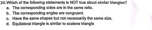 Which of the following statements is NOT true about similar triangles?
a. The corresponding sides are in the same ratio.
b. The corresponding angles are congruent.
c. Have the same shapes but not necessarily the same size.
d. Equilateral triangle is similar to scalene triangle