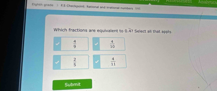 Assessment Analytics
Eighth grade F.5 Checkpoint: Rational and irrational numbers SNE
Which fractions are equivalent to 0.overline 4 ? Select all that apply.
 4/9 
 4/10 
 2/5 
 4/11 
Submit