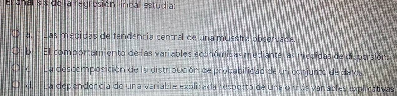 El analisis de la regresión lineal estudia:
a. Las medidas de tendencia central de una muestra observada.
b. El comportamiento de las variables económicas mediante las medidas de dispersión,
c. La descomposición de la distribución de probabilidad de un conjunto de datos.
d. La dependencia de una variable explicada respecto de una o más variables explicativas.