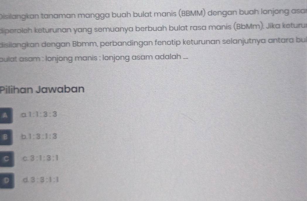 Disilangkan tanaman mangga buah bulat manis (BBMM) dengan buah lonjong asar
diperoleh keturunan yang semuanya berbuah bulat rasa manis (BbMm). Jika keturur
disilangkan dengan Bbmm, perbandingan fenotip keturunan selanjutnya antara bui
bulat asam : lonjong manis : lonjong asam adalah ...
Pilihan Jawaban
A a. 1:1:3:3
B b. 1:3:1:3
C C. 3:1:3:1
D d. 3:3:1:1