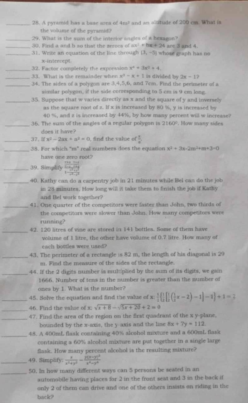 A pyramid has a base area of 4m^2 and an altitude of 200 cm. What is
the volume of the pyramid?
_29. What is the sum of the interior angles of a hexagon?
_30. Find a and b so that the zerocs of ax^2+bx+24 arc 3 and 4.
_31. Write an equation of the line through (3,-5) whose graph has no
x-intercept.
_32. Factor completely the expression x^4+3x^2+4.
_33. What is the remainder when x^3-x+1 is divided by 2x-1?
_34. The sides of a polygon are 3,4,5,6, and 7cm. Find the perimeter of a
similar polygon, if the side corresponding to 5 cm is 9 cm long.
_35. Suppose that w varies directly as x and the square of y and inversely
as the square root of z. If x is increased by 80 %, y is increased by
40 %, and z is increased by 44%, by how many percent will w increase?
_36. The sum of the angles of a regular polygon is 2160°. How many sides
does it have?
_37. If x^2-2ax+a^2=0 , find the value of  x/a .
_38. For which “m” real numbers does the equation x^2+3x-2m^2+m+3=0
have one zero root?
_39. Simplify frac frac m+ v/4) m+frac x-2+yy^(1-frac x+ym^2)+y^21^(r^2)^1- (r^2+y^2)/t^2-x^2 
_40. Kathy can do a carpentry job in 21 minutes while Bel can do the job
in 28 minutes. How long will it take them to finish the job if Kathy
and Bel work together?
_41. One quarter of the competitors were faster than John, two thirds of
the competitors were slower than John. How many competitors were
running?
_42. 120 litres of vine are stored in 141 bottles. Some of them have
volume of 1 litre, the other have volume of 0.7 litre. How many of
each bottles were used?
_43. The perimeter of a rectangle is 82 m, the length of his diagonal is 29
m. Find the measure of the sides of the rectangle.
_44. If the 2 digits number is multiplied by the sum of its digits, we gain
1666. Number of tens in the number is greater than the number of
ones by 1. What is the number?
_45. Solve the equation and find the value of X  1/2   1/2 [ 1/2 ( 1/2 x-2)-1]-1 +1=2
_
46. Find the value of x: sqrt(x+8)-sqrt(5x+20)+2=0
_47. Find the area of the region on the first quadrant of the x y-plane,
bounded by the x-axis, the y-axis and the line 8x+7y=112.
_48. A 400mL flask containing 40% alcohol mixture and a 600mL flask
containing a 60% alcohol mixture are put together in a single large
flask. How many percent alcohol is the resulting mixture?
_49. Simplify:  x/x^2+y^2 -frac y(x-y)^2x^4-y^4
_50. In how many different ways can 5 persons be seated in an
automobile having places for 2 in the front seat and 3 in the back if
only 2 of them can drive and one of the others insists on riding in the
back?