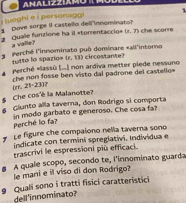 ANALIZZIAMO I MODELL 
1 
I luoghi e i personaggi 
1 Dove sorge il castello dell’innominato? 
2 Quale funzione ha il «torrentaccio» (r,7) che scorre 
a valle? 
3 Perché l'innominato può dominare «all'intorno 
tutto lo spazio» (r. 13) circostante? 
4 Perché «lassù (...) non ardiva metter piede nessuno 
che non fosse ben visto dal padrone del castello» 
(rr. 21-23)? 
§ Che cos’è la Malanotte? 
6 Giunto alla taverna, don Rodrigo si comporta 
in modo garbato e generoso. Che cosa fa? 
Perché lo fa? 
7 Le figure che compaiono nella taverna sono 
indicate con termini spregiativi. Individua e 
trascrivi le espressioni più efficaci. 
8 A quale scopo, secondo te, l’innominato guarda 
le mani e il viso di don Rodrigo? 
9 Quali sono i tratti fisici caratteristici 
dell’innominato?