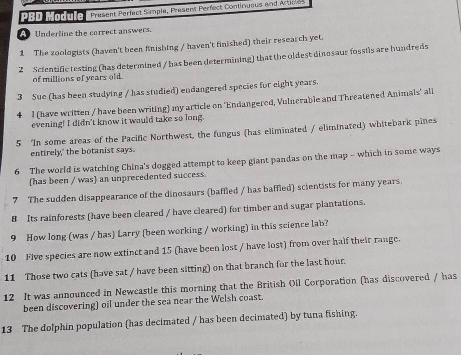 PBD Module Present Perfect Simple, Present Perfect Continuous and Articles 
A Underline the correct answers. 
1 The zoologists (haven’t been finishing / haven’t finished) their research yet. 
2 Scientific testing (has determined / has been determining) that the oldest dinosaur fossils are hundreds 
of millions of years old. 
3 Sue (has been studying / has studied) endangered species for eight years. 
4 I (have written / have been writing) my article on ‘Endangered, Vulnerable and Threatened Animals’ all 
evening! I didn’t know it would take so long. 
5 ‘In some areas of the Pacific Northwest, the fungus (has eliminated / eliminated) whitebark pines 
entirely,’ the botanist says. 
6 The world is watching China's dogged attempt to keep giant pandas on the map - which in some ways 
(has been / was) an unprecedented success. 
7 The sudden disappearance of the dinosaurs (baffled / has baffled) scientists for many years. 
8 Its rainforests (have been cleared / have cleared) for timber and sugar plantations. 
9 How long (was / has) Larry (been working / working) in this science lab? 
10 Five species are now extinct and 15 (have been lost / have lost) from over half their range. 
11 Those two cats (have sat / have been sitting) on that branch for the last hour. 
12 It was announced in Newcastle this morning that the British Oil Corporation (has discovered / has 
been discovering) oil under the sea near the Welsh coast. 
13 The dolphin population (has decimated / has been decimated) by tuna fishing.