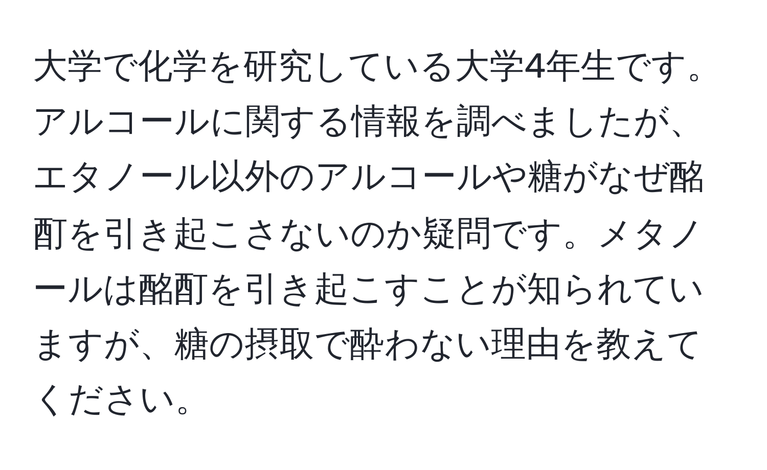 大学で化学を研究している大学4年生です。アルコールに関する情報を調べましたが、エタノール以外のアルコールや糖がなぜ酩酊を引き起こさないのか疑問です。メタノールは酩酊を引き起こすことが知られていますが、糖の摂取で酔わない理由を教えてください。