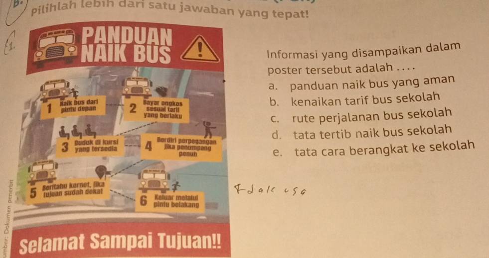 Pilihlah lebın dari satu jawaban yang tepat!
Informasi yang disampaikan dalam
poster tersebut adalah .. . .
a. panduan naik bus yang aman
b. kenaikan tarif bus sekolah
c. rute perjalanan bus sekolah
d. tata tertib naik bus sekolah
e. tata cara berangkat ke sekolah
D
5 Selamat Sampai Tujuan!!