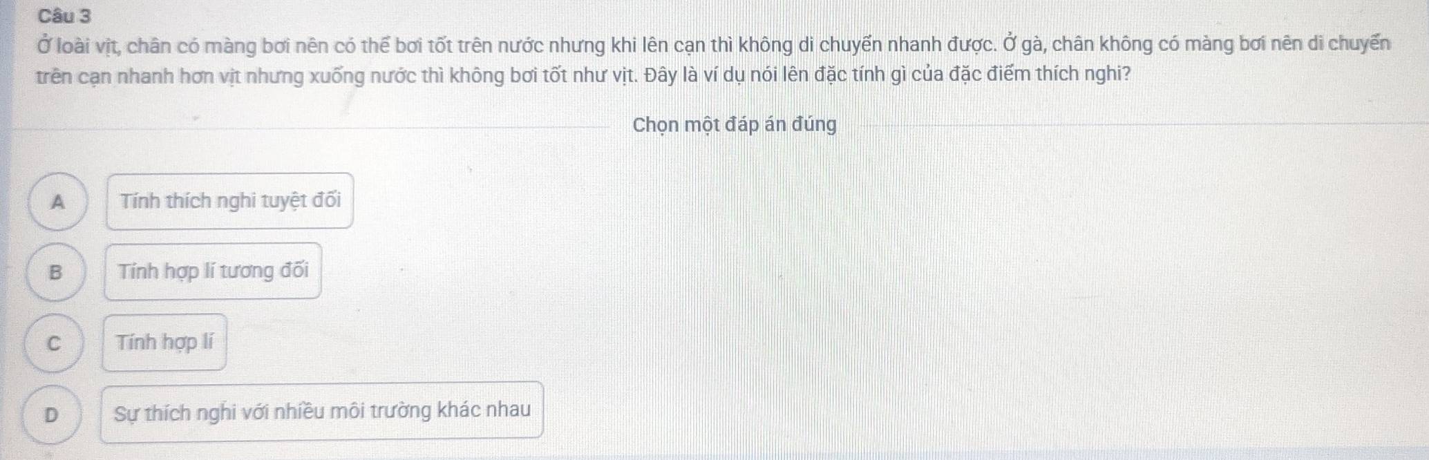 Ở loài vịt, chân có màng bơi nên có thể bơi tốt trên nước nhưng khi lên cạn thì không di chuyển nhanh được. Ở gà, chân không có màng bơi nên di chuyến
trên cạn nhanh hơn vịt nhưng xuống nước thì không bơi tốt như vịt. Đây là ví dụ nói lên đặc tính gì của đặc điểm thích nghi?
_Chọn một đáp án đúng
_
_
A Tính thích nghi tuyệt đối
B Tính hợp lí tương đối
C Tính hợp lí
D Sự thích nghi với nhiều môi trường khác nhau