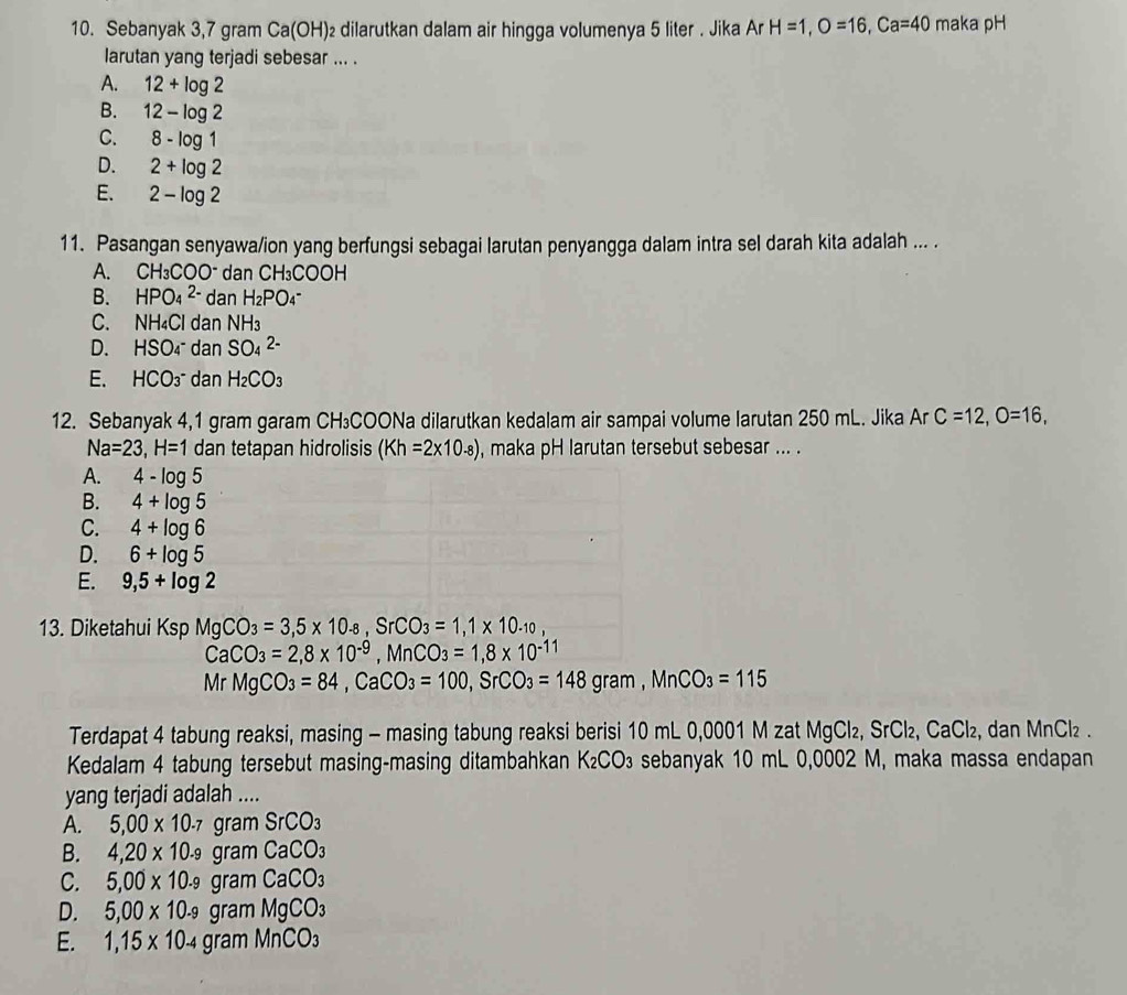 Sebanyak 3,7 gram Ca( (OH)₂ dilarutkan dalam air hingga volumenya 5 liter . Jika Ar H=1,O=16,Ca=40 maka pH
larutan yang terjadi sebesar ... .
A. 12+log 2
B. 12-log 2
C. 8-log 1
D. 2+log 2
E. 2-log 2
11. Pasangan senyawa/ion yang berfungsi sebagai larutan penyangga dalam intra sel darah kita adalah ... .
A. CH_3COO^- dan CH₃COOH
B. HPO_4^((2-) dan H_2)PO_4
C. NH₄Cl dan NH_3
D. HSO_4^(- dan SO_4^(2-)
E、 HCO_3^- dan H_2)CO_3
12. Sebanyak 4,1 gram garam CH₃COONa dilarutkan kedalam air sampai volume larutan 250 mL. Jika Ar C=12,O=16,
Na=23,H=1 dan tetapan hidrolisis (Kh=2* 10.8) , maka pH larutan tersebut sebesar ... .
A. 4-log 5
B. 4+log 5
C. 4+log 6
D. 6+log 5
E. 9,5+log 2
13. DiketahuiI TS SD MgCO_3=3,5* 10_-8,SrCO_3=1,1* 10_-10,
CaCO_3=2,8* 10^(-9),MnCO_3=1,8* 10^(-11)
Mr MgCO_3=84,CaCO_3=100,SrCO_3=148gram,MnCO_3=115
Terdapat 4 tabung reaksi, masing - masing tabung reaksi berisi 10 mL 0,0001 M zat MgCl₂, SrC _2,CaCl_2 , dan MnCl₂.
Kedalam 4 tabung tersebut masing-masing ditambahkan K_2CO_3 sebanyak 10 mL 0,0002 M, maka massa endapan
yang terjadi adalah ....
A. 5,00* 10.7gramSrCO_3
B. 4,20* 10.9gramCaCO_3
C. 5,00* 10.9gramCaCO_3
D. 5,00* 10.9gramMgCO_3
E. 1,15* 10_-4gramMnCO_3