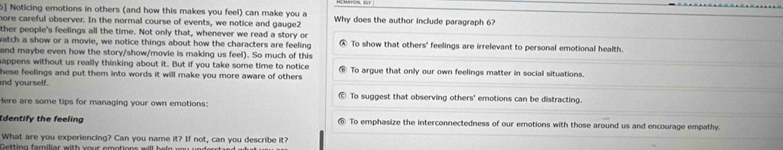 5] Noticing emotions in others (and how this makes you feel) can make you a
hore careful observer. In the normal course of events, we notice and gauge2 Why does the author include paragraph 6?
ther people's feelings all the time. Not only that, whenever we read a story or
watch a show or a movie, we notice things about how the characters are feeling To show that others' feelings are irrelevant to personal emotional health.
and maybe even how the story/show/movie is making us feel). So much of this
appens without us really thinking about it. But if you take some time to notice To argue that only our own feelings matter in social situations.
hese feelings and put them into words it will make you more aware of others .
nd yourself.
To suggest that observing others' emotions can be distracting.
Here are some tips for managing your own emotions:
Identify the feeling To emphasize the interconnectedness of our emotions with those around us and encourage empathy.
What are you experiencing? Can you name it? If not, can you describe it?
Getting familiar with your emotions will he n