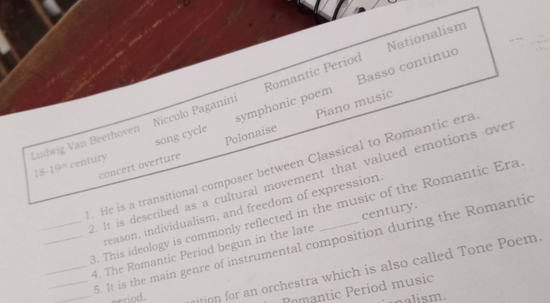 Nationalism 
Basso continuo 
Ludwig Van Beethoven Niccolo Paganin: Romantic Period 
song cycle symphonic poem 
concert overture Polonaise Piano music
18-19^(th) century 
. He is a transitional composer between Classical to Romantic era 
_2. It is described as a cultural movement that valued emotions over 
century. 
reason, individualism, and freedom of expression 
3. This ideology is commonly reflected in the music of the Romantic Era 
_ 5. It is the main genre of instrumental composition during the Romantic 
__4. The Romantic Period begun in the late 
ition for an orchestra which is also called Tone Poem 
Pomantic Period music 
_period. alism.