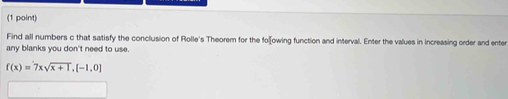 Find all numbers c that satisfy the conclusion of Rolle's Theorem for the foowing function and interval. Enter the values in increasing order and enter 
any blanks you don't need to use.
f(x)=7xsqrt(x+1),[-1,0]