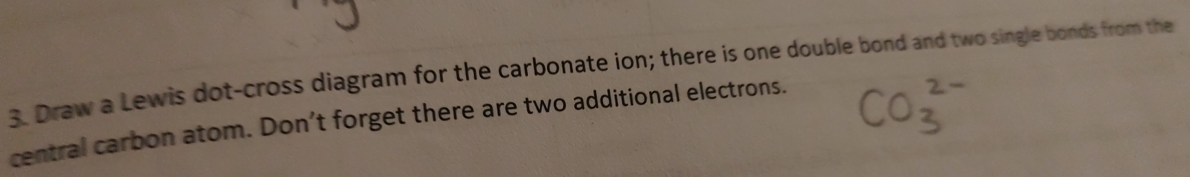 Draw a Lewis dot-cross diagram for the carbonate ion; there is one double bond and two single bonds from the 
central carbon atom. Don't forget there are two additional electrons.